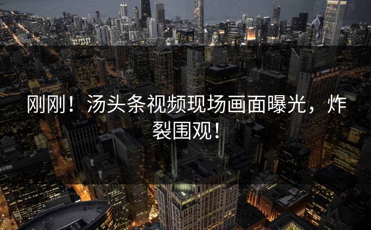 刚刚！汤头条视频现场画面曝光，炸裂围观！