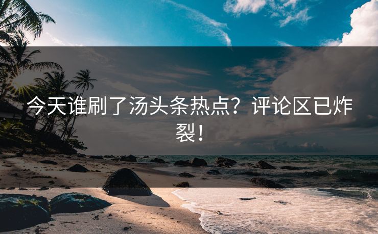 今天谁刷了汤头条热点？评论区已炸裂！