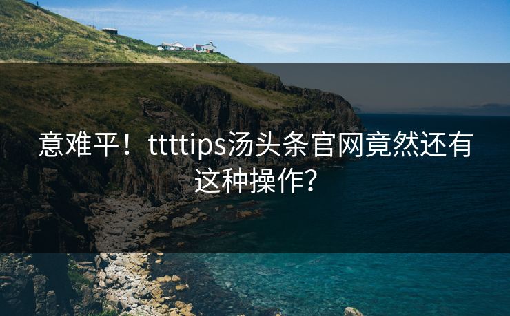 意难平！ttttips汤头条官网竟然还有这种操作？