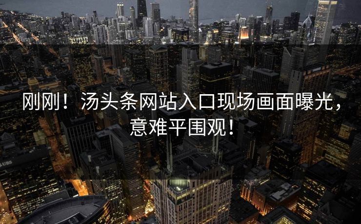 刚刚！汤头条网站入口现场画面曝光，意难平围观！