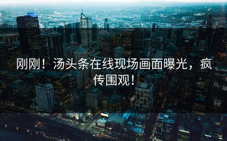 刚刚！汤头条在线现场画面曝光，疯传围观！