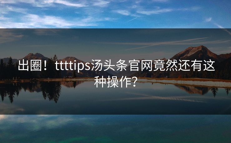 出圈！ttttips汤头条官网竟然还有这种操作？