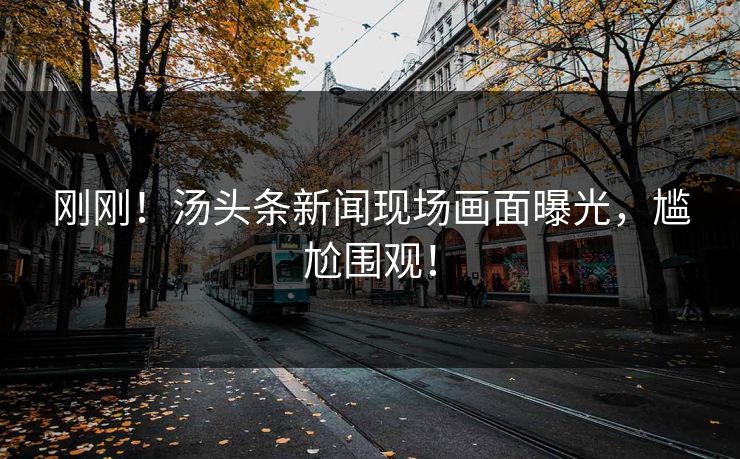 刚刚！汤头条新闻现场画面曝光，尴尬围观！