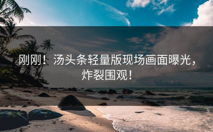 刚刚！汤头条轻量版现场画面曝光，炸裂围观！