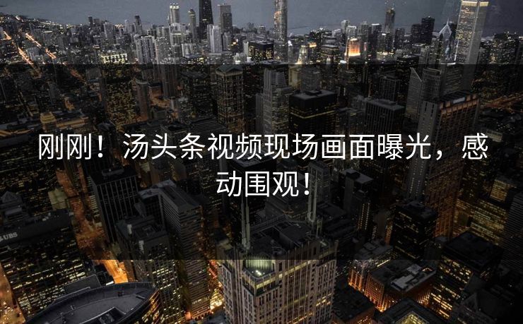 刚刚！汤头条视频现场画面曝光，感动围观！