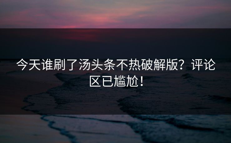 今天谁刷了汤头条不热破解版？评论区已尴尬！