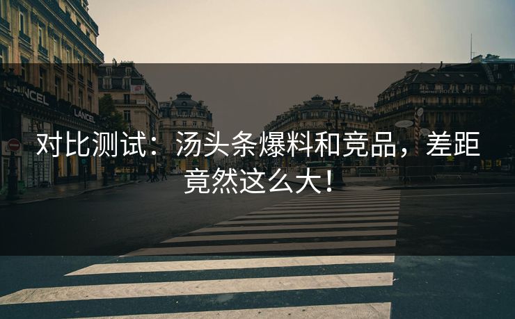 对比测试：汤头条爆料和竞品，差距竟然这么大！