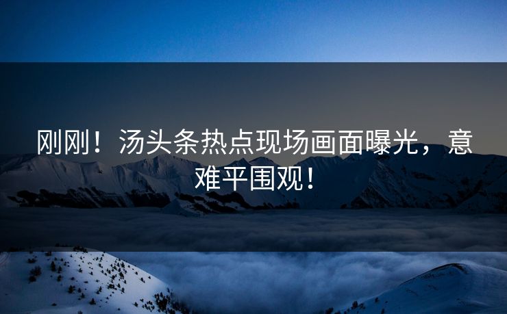 刚刚！汤头条热点现场画面曝光，意难平围观！