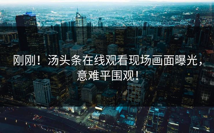 刚刚！汤头条在线观看现场画面曝光，意难平围观！
