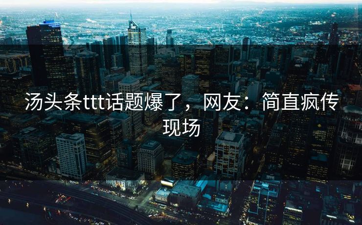 汤头条ttt话题爆了，网友：简直疯传现场