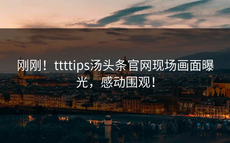 刚刚！ttttips汤头条官网现场画面曝光，感动围观！