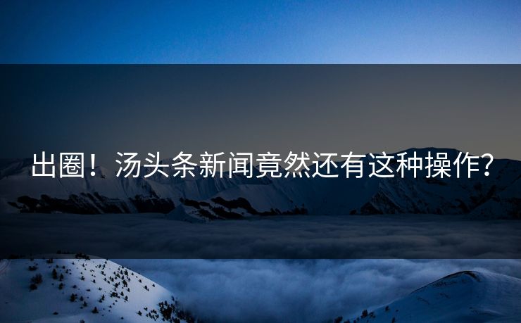 出圈！汤头条新闻竟然还有这种操作？