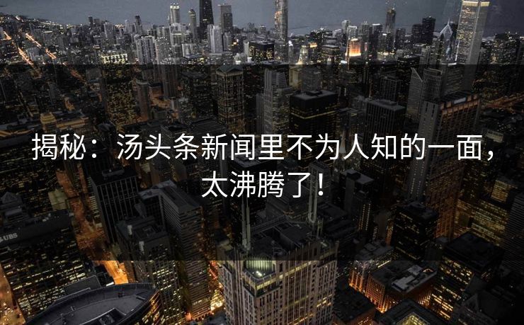 揭秘：汤头条新闻里不为人知的一面，太沸腾了！