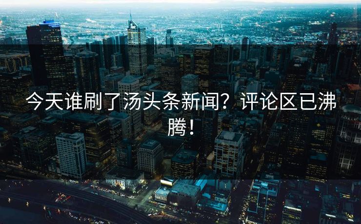 今天谁刷了汤头条新闻？评论区已沸腾！
