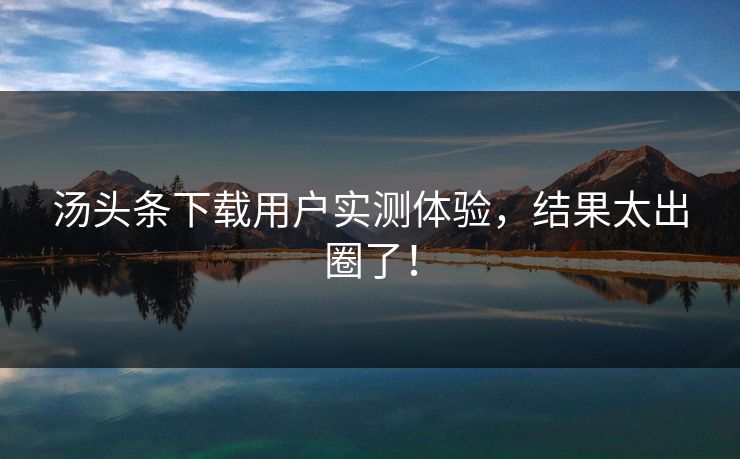 汤头条下载用户实测体验，结果太出圈了！