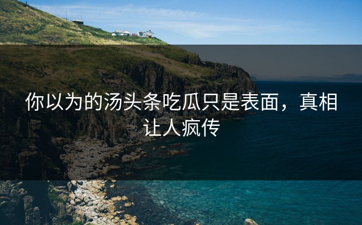 你以为的汤头条吃瓜只是表面，真相让人疯传