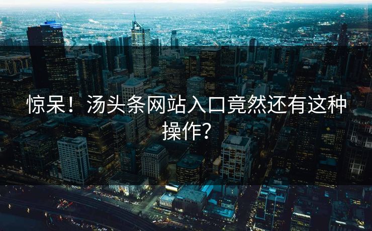 惊呆！汤头条网站入口竟然还有这种操作？