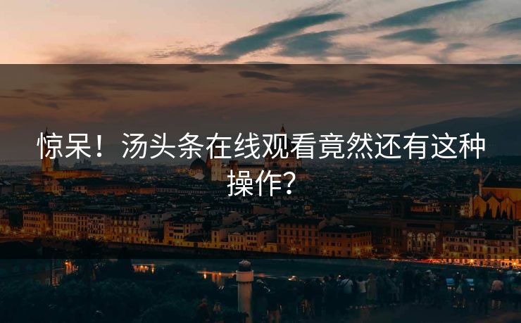 惊呆！汤头条在线观看竟然还有这种操作？