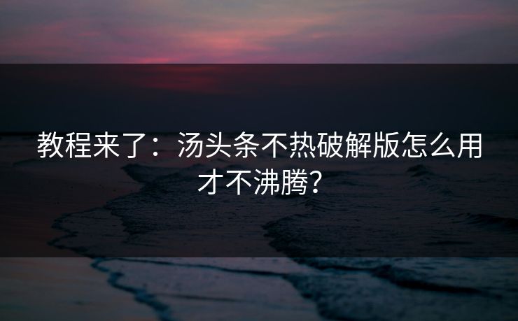 教程来了：汤头条不热破解版怎么用才不沸腾？