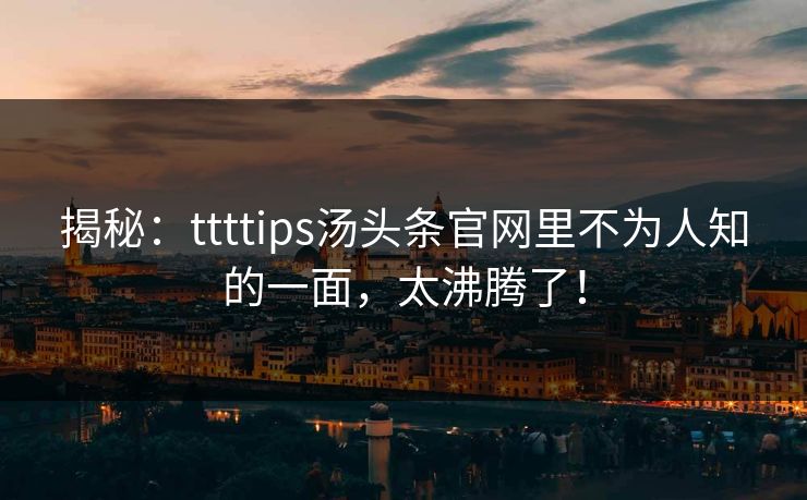 揭秘：ttttips汤头条官网里不为人知的一面，太沸腾了！