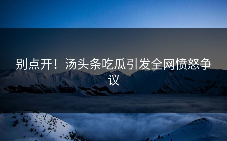 别点开！汤头条吃瓜引发全网愤怒争议