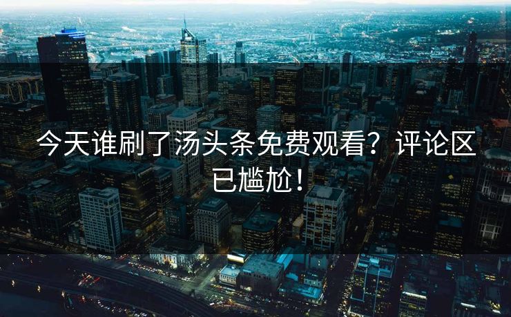 今天谁刷了汤头条免费观看？评论区已尴尬！