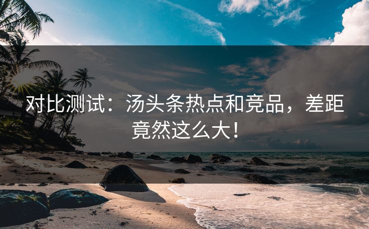 对比测试：汤头条热点和竞品，差距竟然这么大！