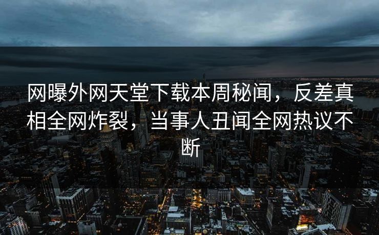 网曝外网天堂下载本周秘闻，反差真相全网炸裂，当事人丑闻全网热议不断