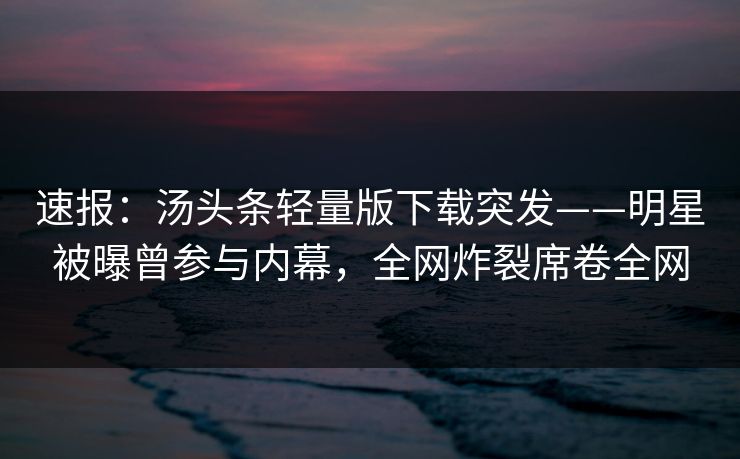 速报：汤头条轻量版下载突发——明星被曝曾参与内幕，全网炸裂席卷全网