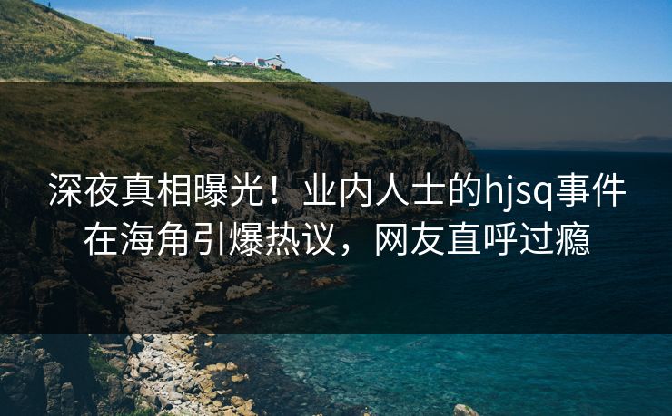 深夜真相曝光！业内人士的hjsq事件在海角引爆热议，网友直呼过瘾