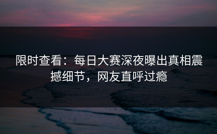 限时查看：每日大赛深夜曝出真相震撼细节，网友直呼过瘾
