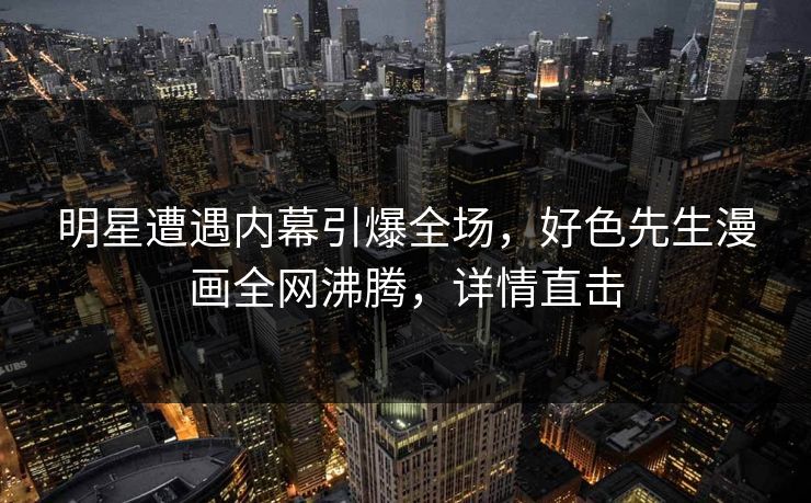明星遭遇内幕引爆全场，好色先生漫画全网沸腾，详情直击