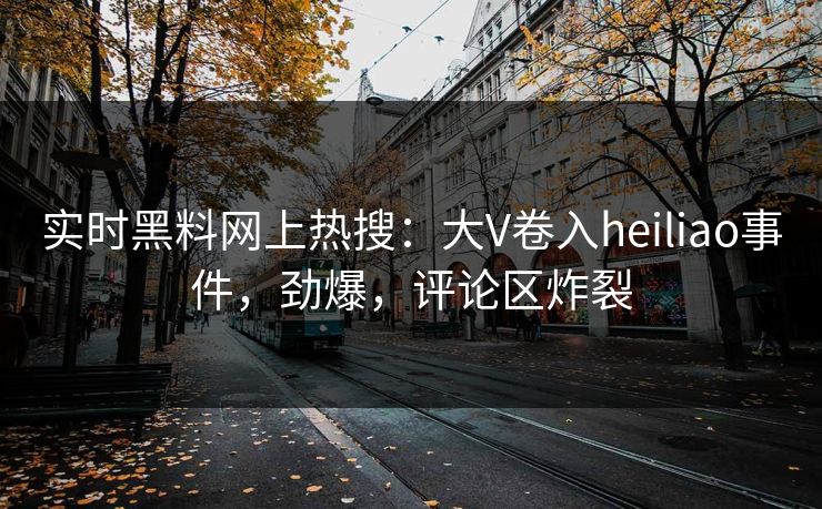 实时黑料网上热搜：大V卷入heiliao事件，劲爆，评论区炸裂