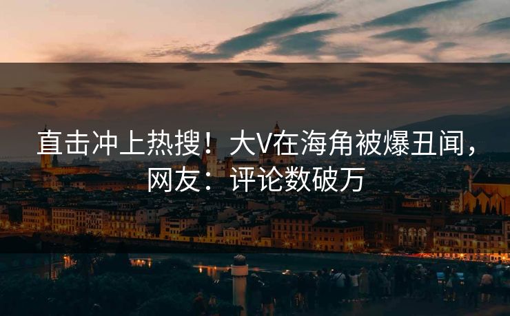 直击冲上热搜！大V在海角被爆丑闻，网友：评论数破万