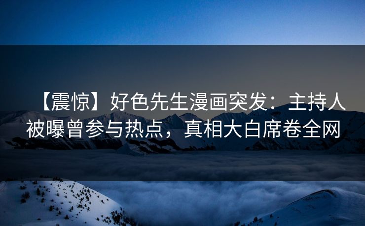 【震惊】好色先生漫画突发：主持人被曝曾参与热点，真相大白席卷全网