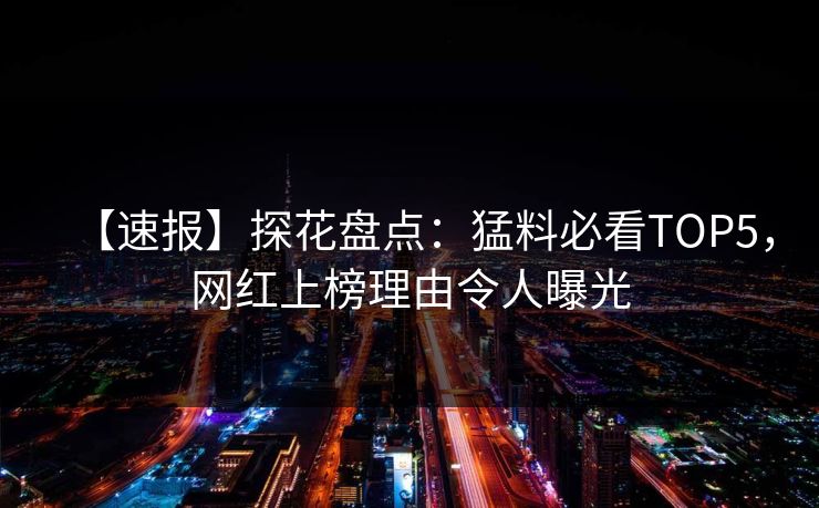 【速报】探花盘点：猛料必看TOP5，网红上榜理由令人曝光