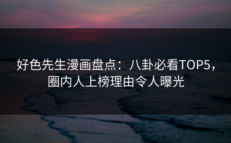 好色先生漫画盘点：八卦必看TOP5，圈内人上榜理由令人曝光