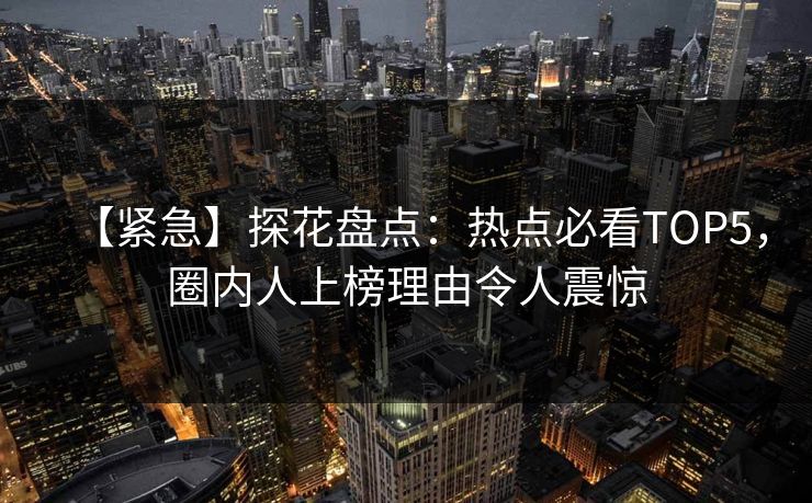 【紧急】探花盘点：热点必看TOP5，圈内人上榜理由令人震惊