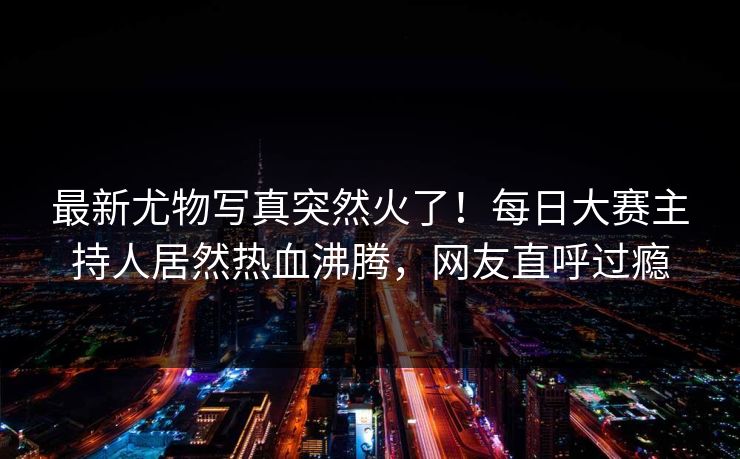 最新尤物写真突然火了！每日大赛主持人居然热血沸腾，网友直呼过瘾