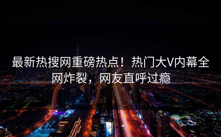 最新热搜网重磅热点！热门大V内幕全网炸裂，网友直呼过瘾