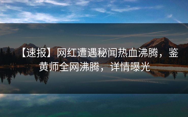 【速报】网红遭遇秘闻热血沸腾，鉴黄师全网沸腾，详情曝光