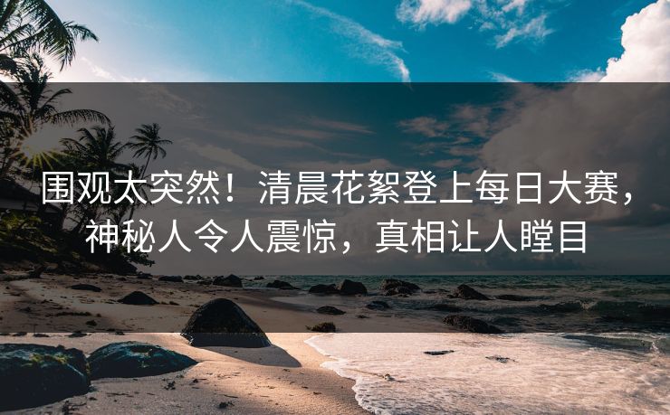 围观太突然！清晨花絮登上每日大赛，神秘人令人震惊，真相让人瞠目