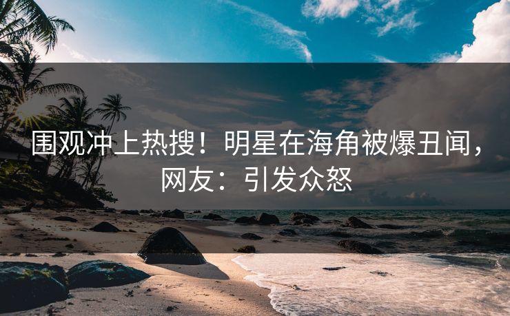 围观冲上热搜！明星在海角被爆丑闻，网友：引发众怒