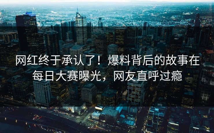 网红终于承认了！爆料背后的故事在每日大赛曝光，网友直呼过瘾
