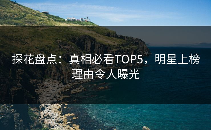 探花盘点：真相必看TOP5，明星上榜理由令人曝光