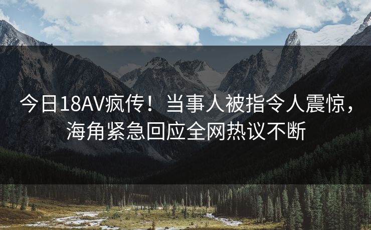 今日18AV疯传！当事人被指令人震惊，海角紧急回应全网热议不断