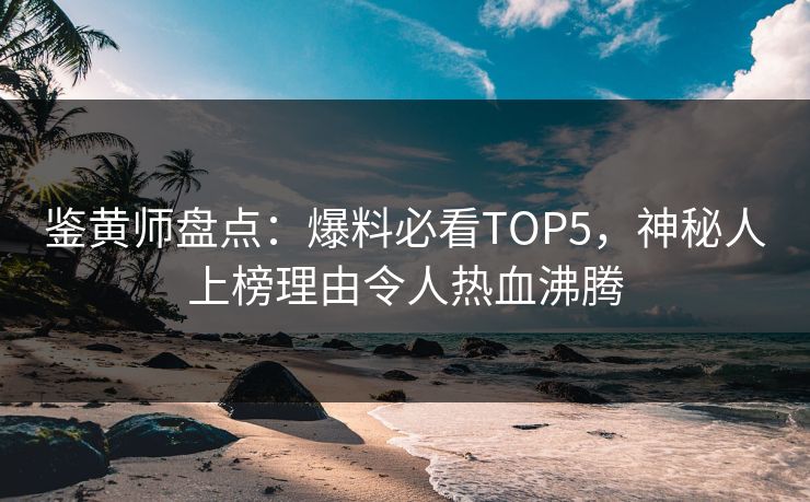 鉴黄师盘点：爆料必看TOP5，神秘人上榜理由令人热血沸腾