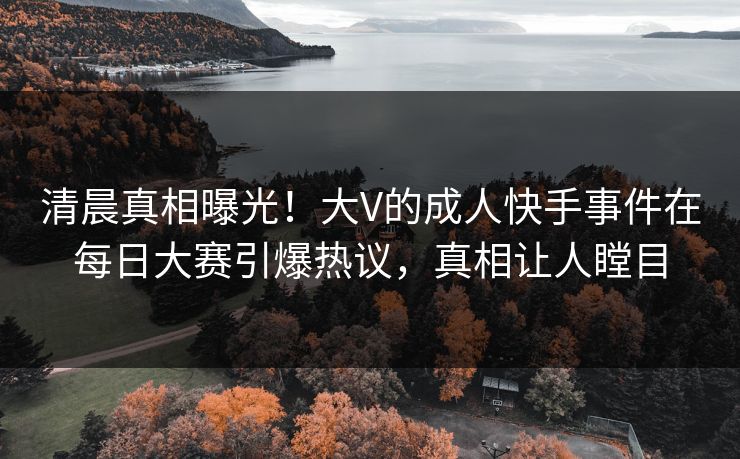 清晨真相曝光！大V的成人快手事件在每日大赛引爆热议，真相让人瞠目