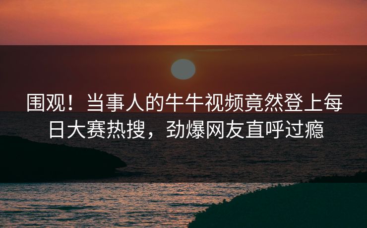 围观！当事人的牛牛视频竟然登上每日大赛热搜，劲爆网友直呼过瘾