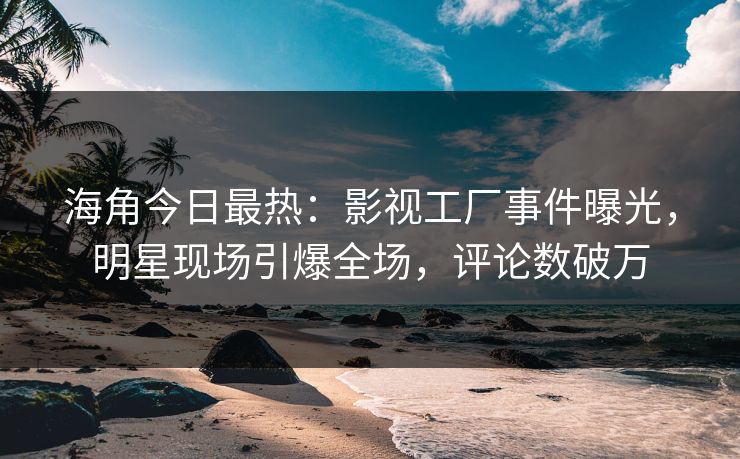 海角今日最热：影视工厂事件曝光，明星现场引爆全场，评论数破万